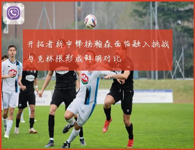 开拓者新中锋杨瀚森面临融入挑战与克林根形成鲜明对比