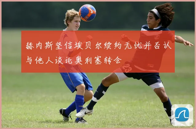 赫内斯坚信埃贝尔续约无忧并否认与他人谈论奥利塞转会
