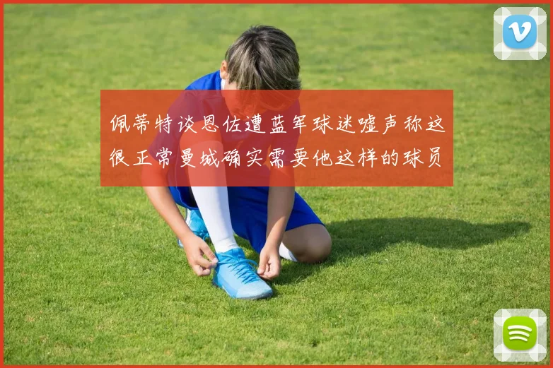 佩蒂特谈恩佐遭蓝军球迷嘘声称这很正常曼城确实需要他这样的球员