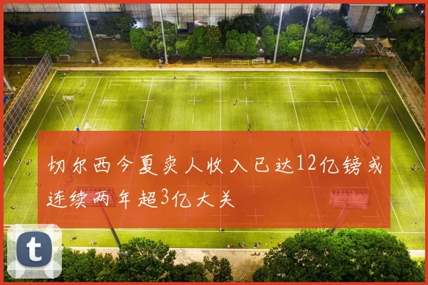 切尔西今夏卖人收入已达12亿镑或连续两年超3亿大关