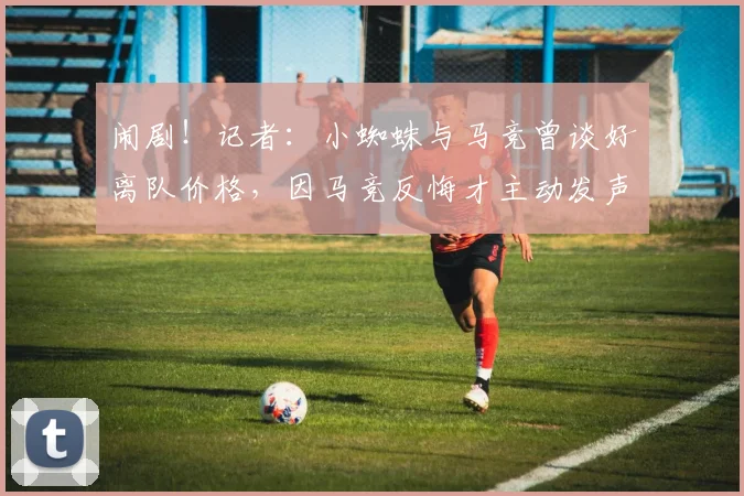 闹剧！记者：小蜘蛛与马竞曾谈好离队价格，因马竞反悔才主动发声