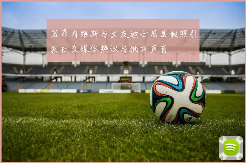 若昂内维斯与女友迪士尼度假照引发社交媒体热议与批评声音