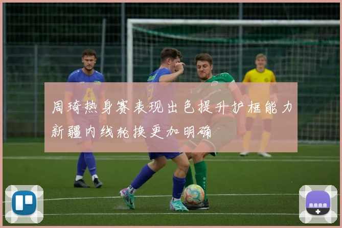 周琦热身赛表现出色提升护框能力新疆内线轮换更加明确